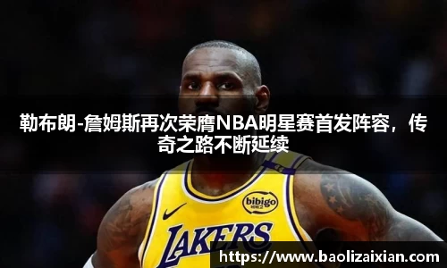 勒布朗-詹姆斯再次荣膺NBA明星赛首发阵容，传奇之路不断延续