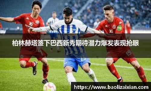 柏林赫塔签下巴西新秀期待潜力爆发表现抢眼