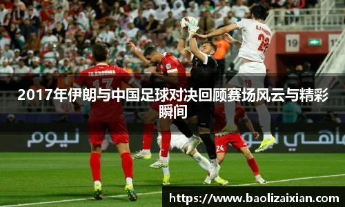 2017年伊朗与中国足球对决回顾赛场风云与精彩瞬间