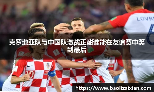 克罗地亚队与中国队激战正酣谁能在友谊赛中笑到最后