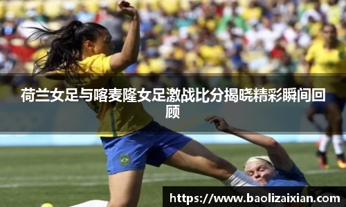 荷兰女足与喀麦隆女足激战比分揭晓精彩瞬间回顾