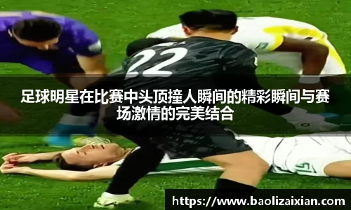 足球明星在比赛中头顶撞人瞬间的精彩瞬间与赛场激情的完美结合